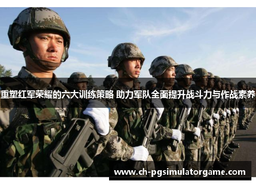重塑红军荣耀的六大训练策略 助力军队全面提升战斗力与作战素养